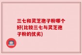 三七和灵芝孢子粉哪个好(比较三七与灵芝孢子粉的优劣)