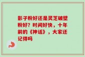 影子粉好还是灵芝破壁粉好？时间好快，十年前的《神话》，大家还记得吗