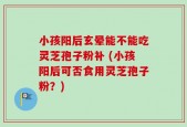 小孩阳后玄晕能不能吃灵芝孢子粉补 (小孩阳后可否食用灵芝孢子粉？)