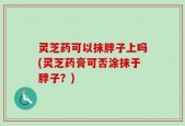 灵芝药可以抹脖子上吗(灵芝药膏可否涂抹于脖子？)