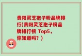 贵阳灵芝孢子粉品牌排行(贵阳灵芝孢子粉品牌排行榜 Top5，你知道吗？)