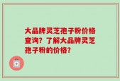 大品牌灵芝孢子粉价格查询？了解大品牌灵芝孢子粉的价格？