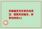 天精髓灵芝珍贵药材灵芝：提取天然精华，神奇功效惊人)