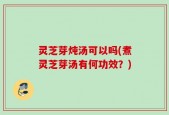 灵芝芽炖汤可以吗(煮灵芝芽汤有何功效？)