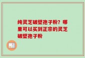 纯灵芝破壁孢子粉？哪里可以买到正宗的灵芝破壁孢子粉