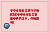 子宁多糖和灵芝孢子粉区别(子宁多糖和灵芝孢子粉的区别，你知道吗？