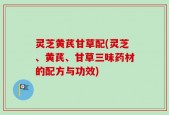 灵芝黄芪甘草配(灵芝、黄芪、甘草三味药材的配方与功效)