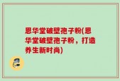 恩华堂破壁孢子粉(恩华堂破壁孢子粉，打造养生新时尚)