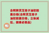 合辉牌灵芝孢子油软胶囊价格(合辉灵芝孢子油软胶囊价格，立体减压，健康必需品)