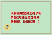 天目山破壁灵芝孢子粉价格(天目山灵芝孢子粉破壁，价格优惠！)