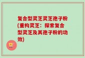 复合型灵芝灵芝孢子粉(重构灵芝：探索复合型灵芝及其孢子粉的功效)