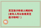 灵芝孢子粉老人喝好吗(老年人可以食用灵芝孢子粉吗？)