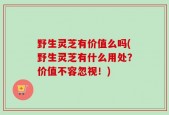 野生灵芝有价值么吗(野生灵芝有什么用处？价值不容忽视！)