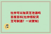 杜仲可以加灵芝泡酒吗百度百科(杜仲搭配灵芝可制酒？一试便知)