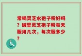 常喝灵芝水孢子粉好吗？破壁灵芝孢子粉每天服用几次，每次服多少？