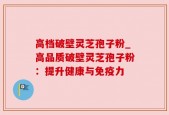 高档破壁灵芝孢子粉_高品质破壁灵芝孢子粉：提升健康与免疫力