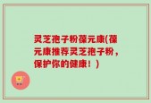 灵芝孢子粉葆元康(葆元康推荐灵芝孢子粉，保护你的健康！)