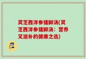 灵芝西洋参猪脚汤(灵芝西洋参猪脚汤：营养又滋补的健康之选)