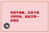 告别干燥肌，从灵子孢子粉开始，滋润之路一步到位