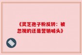 《灵芝孢子粉反转：被忽视的还是营销噱头》