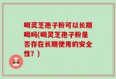 喝灵芝孢子粉可以长期喝吗(喝灵芝孢子粉是否存在长期使用的安全性？)