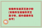 安徽养生道灵芝孢子粉(安徽养生道推荐灵芝孢子粉，提升健康养生水平)