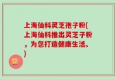 上海仙科灵芝孢子粉(上海仙科推出灵芝子粉，为您打造健康生活。)