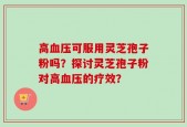 高血压可服用灵芝孢子粉吗？探讨灵芝孢子粉对高血压的疗效？