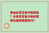 寿仙谷灵芝孢子粉转卖？分享灵芝孢子粉的营养价值和销售技巧？