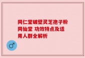 同仁堂破壁灵芝孢子粉同仙堂 功效特点及适用人群全解析