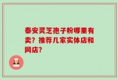 泰安灵芝孢子粉哪里有卖？推荐几家实体店和网店？