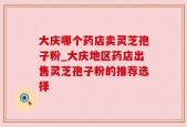 大庆哪个药店卖灵芝孢子粉_大庆地区药店出售灵芝孢子粉的推荐选择