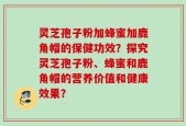 灵芝孢子粉加蜂蜜加鹿角帽的保健功效？探究灵芝孢子粉、蜂蜜和鹿角帽的营养价值和健康效果？