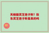 天精髓灵芝孢子粉？敖东灵芝孢子粉是真的吗