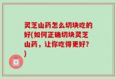 灵芝山药怎么切块吃的好(如何正确切块灵芝山药，让你吃得更好？)