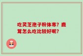 吃灵芝孢子粉体寒？鹿茸怎么吃比较好呢？
