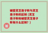 破壁灵芝孢子粉与灵芝孢子粉的区别 (灵芝孢子粉和破壁灵芝孢子粉有什么区别？)