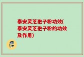 泰安灵芝孢子粉功效(泰安灵芝孢子粉的功效及作用)