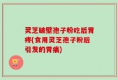 灵芝破壁孢子粉吃后胃疼(食用灵芝孢子粉后引发的胃痛)