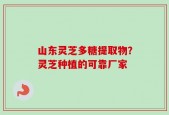 山东灵芝多糖提取物？灵芝种植的可靠厂家