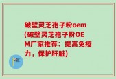 破壁灵芝孢子粉oem(破壁灵芝孢子粉OEM厂家推荐：提高免疫力，保护肝脏)