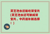 灵芝泡水还能吃肾宝片(灵芝泡水还可制成肾宝片，中药滋补新选择！)