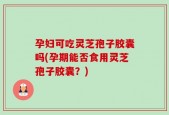 孕妇可吃灵芝孢子胶囊吗(孕期能否食用灵芝孢子胶囊？)