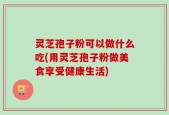 灵芝孢子粉可以做什么吃(用灵芝孢子粉做美食享受健康生活)