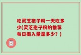 吃灵芝孢子粉一天吃多少(灵芝孢子粉的推荐每日摄入量是多少？)