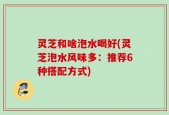 灵芝和啥泡水喝好(灵芝泡水风味多：推荐6种搭配方式)