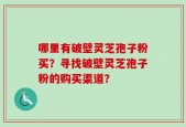 哪里有破壁灵芝孢子粉买？寻找破壁灵芝孢子粉的购买渠道？