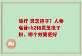 放疗 灵芝孢子？人参皂苷rh2和灵芝孢子粉，哪个效果更好