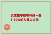 灵芝孢子粉哪种好一些？90%的人都上过当