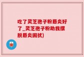 吃了灵芝孢子粉唇炎好了_灵芝孢子粉助我摆脱唇炎困扰)